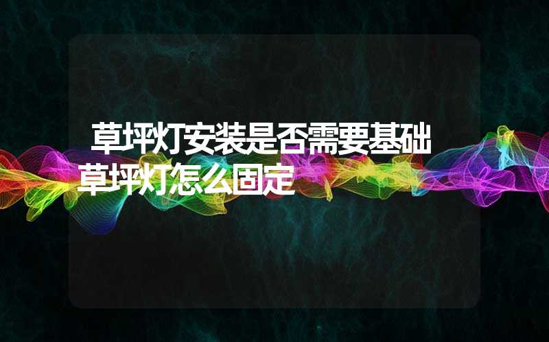 草坪灯安装是否需要基础 草坪灯怎么固定